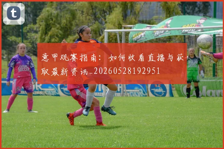 意甲观赛指南：如何收看直播与获取最新资讯_20260528192951