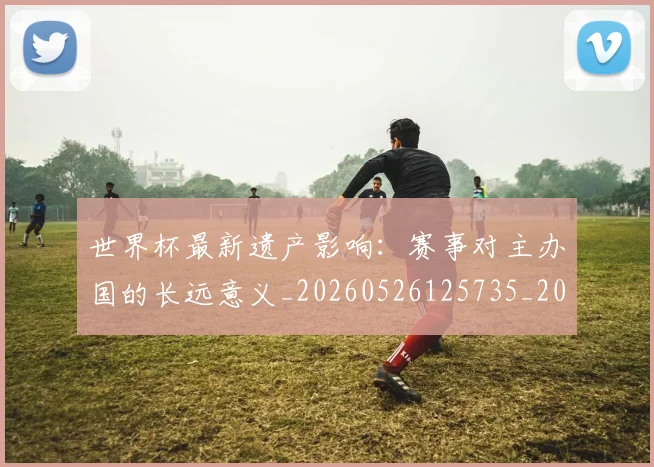 世界杯最新遗产影响:赛事对主办国的长远意义_20260526125735_20260607160453