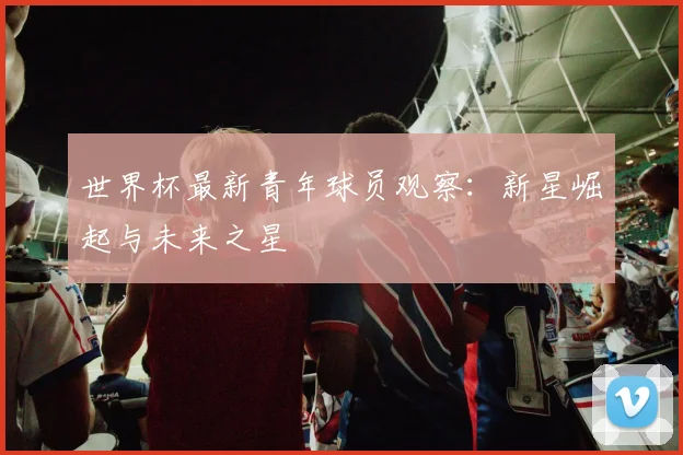 世界杯最新青年球员观察:新星崛起与未来之星