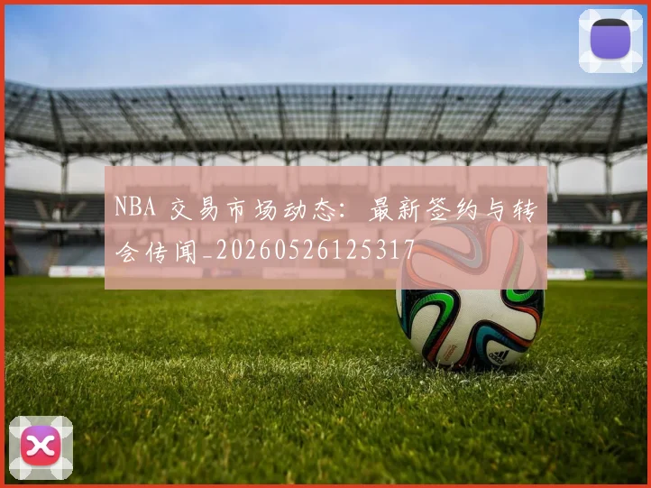 NBA 交易市场动态:最新签约与转会传闻_20260526125317