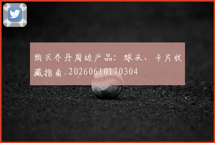 购买乔丹周边产品:球衣、卡片收藏指南_20260610170304