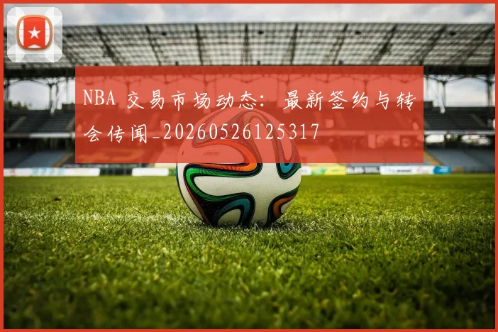 NBA 交易市场动态：最新签约与转会传闻_20260526125317